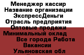 Менеджер-кассир › Название организации ­ ЭкспрессДеньги › Отрасль предприятия ­ Оптовые продажи › Минимальный оклад ­ 18 000 - Все города Работа » Вакансии   . Ульяновская обл.,Барыш г.